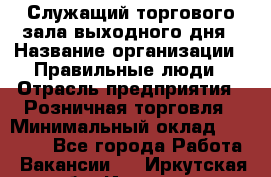 Служащий торгового зала выходного дня › Название организации ­ Правильные люди › Отрасль предприятия ­ Розничная торговля › Минимальный оклад ­ 30 000 - Все города Работа » Вакансии   . Иркутская обл.,Иркутск г.